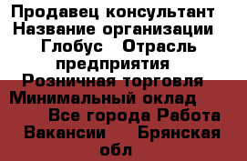 Продавец-консультант › Название организации ­ Глобус › Отрасль предприятия ­ Розничная торговля › Минимальный оклад ­ 17 000 - Все города Работа » Вакансии   . Брянская обл.